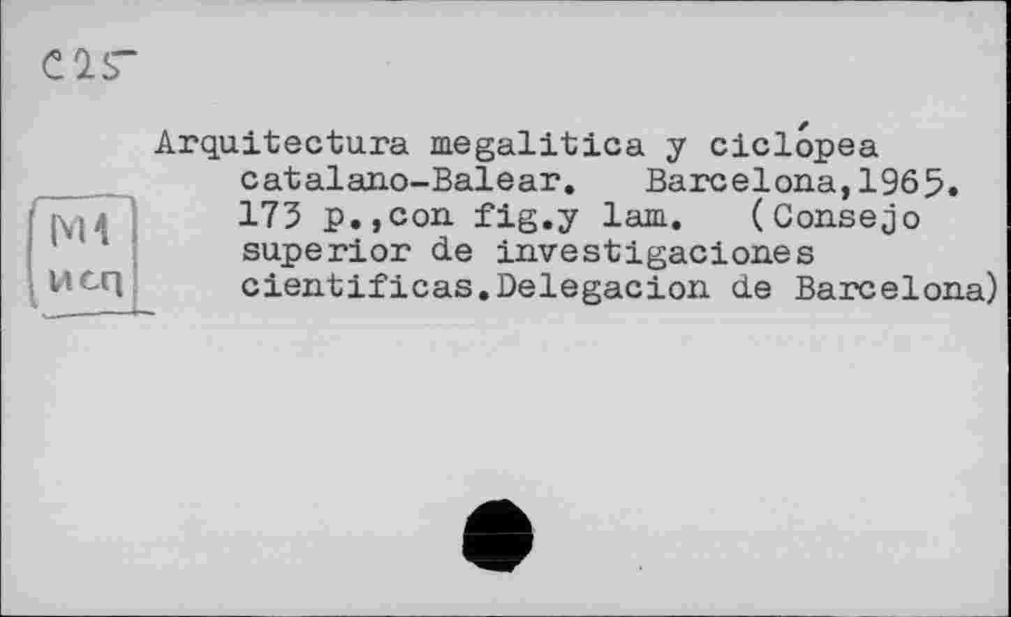 ﻿Cis"
ж
Vicq
Arquitectura megalitica y ciclopea catalano-Balear. Barcelona,1965. 173 p.,con fig.y lam. (Gonsejo superior de investigaciones cientificas.Delegacion de Barcelona)